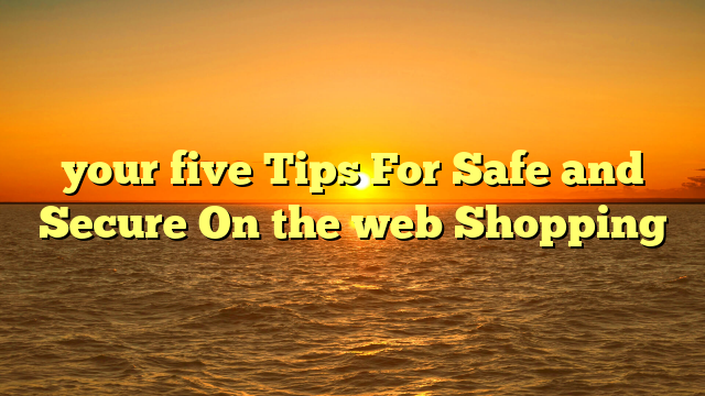 your five Tips For Safe and Secure On the web Shopping