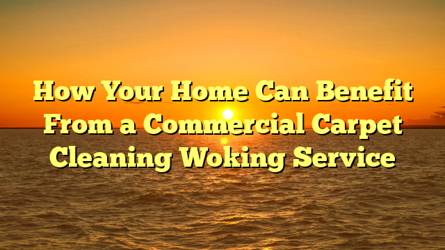 How Your Home Can Benefit From a Commercial Carpet Cleaning Woking Service