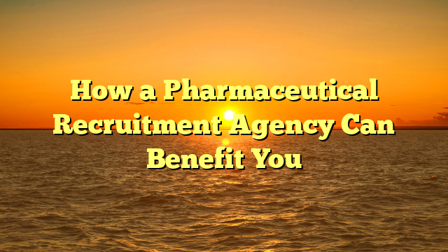 How a Pharmaceutical Recruitment Agency Can Benefit You