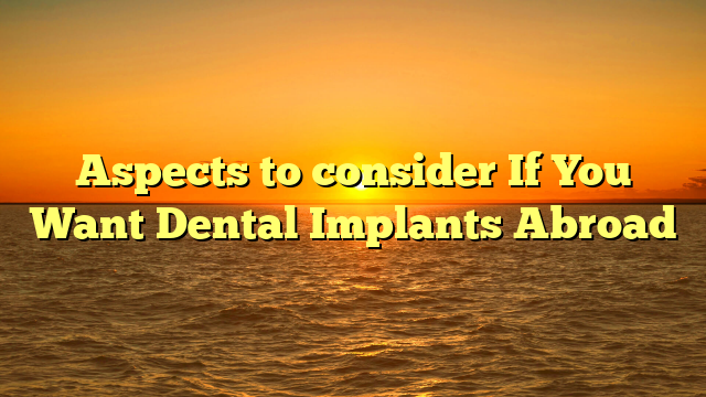 Aspects to consider If You Want Dental Implants Abroad